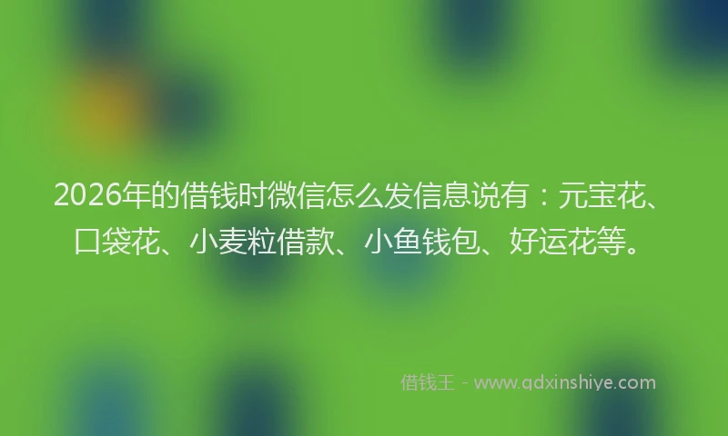 2026年的借钱时微信怎么发信息说有：元宝花、口袋花、小麦粒借款、小鱼钱包、好运花等。