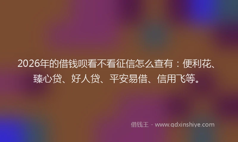 2026年的借钱呗看不看征信怎么查有：便利花、臻心贷、好人贷、平安易借、信用飞等。