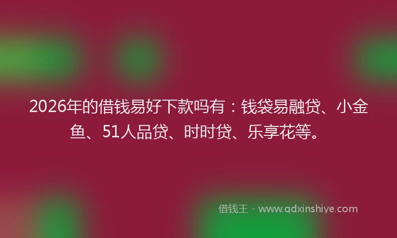 2026年的借钱易好下款吗有：钱袋易融贷、小金鱼、51人品贷、时时贷、乐享花等。
