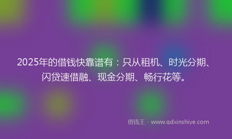 2025年的借钱快靠谱有：只从租机、时光分期、闪贷速借融、现金分期、畅行花等。