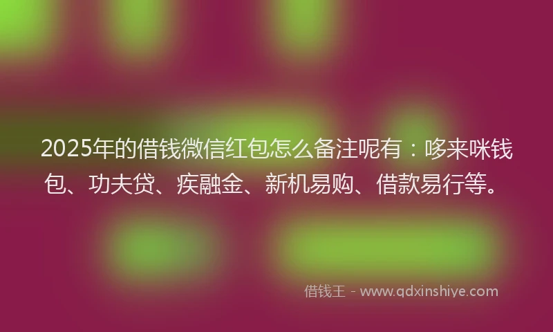 2025年的借钱微信红包怎么备注呢有：哆来咪钱包、功夫贷、疾融金、新机易购、借款易行等。