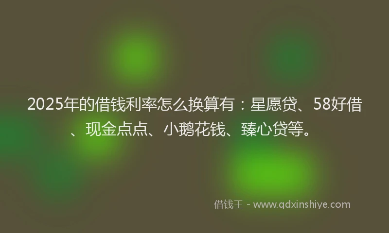 2025年的借钱利率怎么换算有：星愿贷、58好借、现金点点、小鹅花钱、臻心贷等。