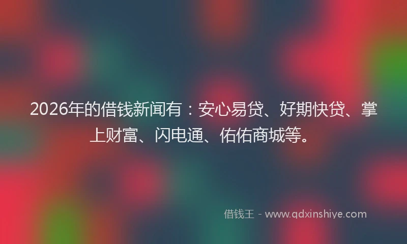 2026年的借钱新闻有:安心易贷、好期快贷、掌上财富、闪电通、佑佑商城等。