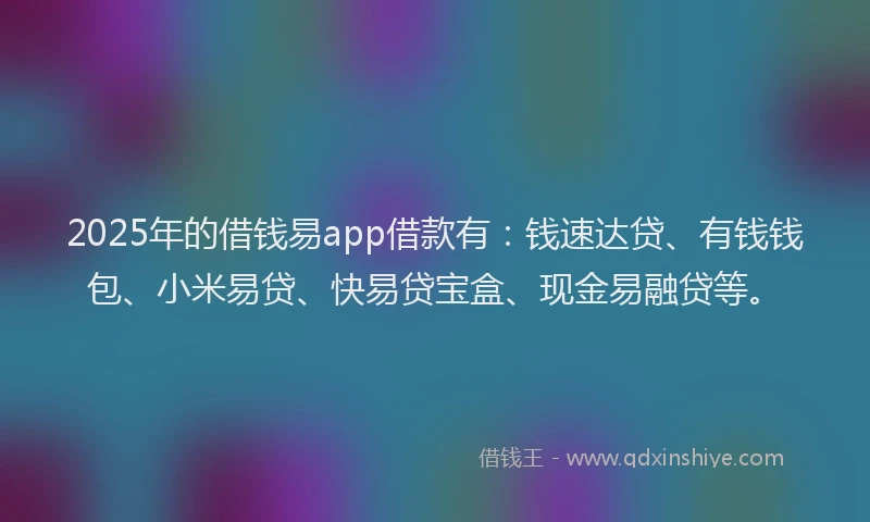 2025年的借钱易app借款有：钱速达贷、有钱钱包、小米易贷、快易贷宝盒、现金易融贷等。