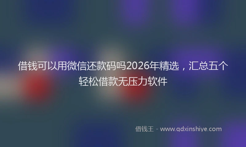 借钱可以用微信还款码吗2026年精选，汇总五个轻松借款无压力软件