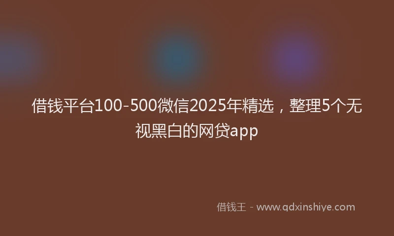 借钱平台100-500微信2025年精选，整理5个无视黑白的网贷app