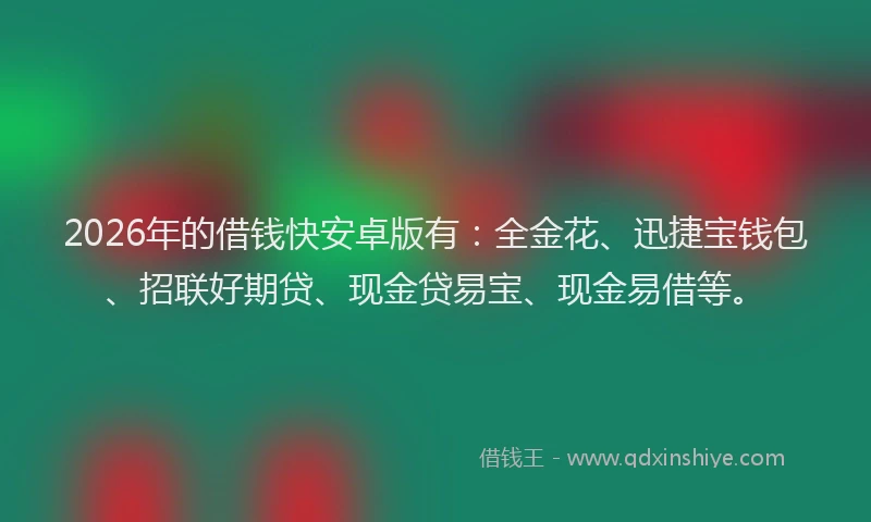 2026年的借钱快安卓版有：全金花、迅捷宝钱包、招联好期贷、现金贷易宝、现金易借等。