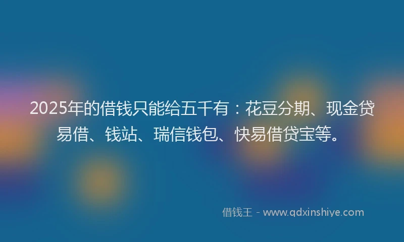 2025年的借钱只能给五千有:花豆分期、现金贷易借、钱站、瑞信钱包、快易借贷宝等。