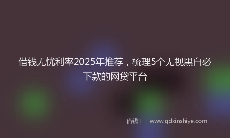 借钱无忧利率2025年推荐，梳理5个无视黑白必下款的网贷平台