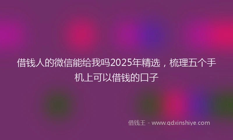 借钱人的微信能给我吗2025年精选，梳理五个手机上可以借钱的口子