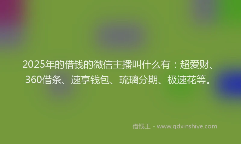 2025年的借钱的微信主播叫什么有：超爱财、360借条、速享钱包、琉璃分期、极速花等。
