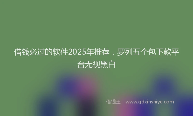 借钱必过的软件2025年推荐，罗列五个包下款平台无视黑白