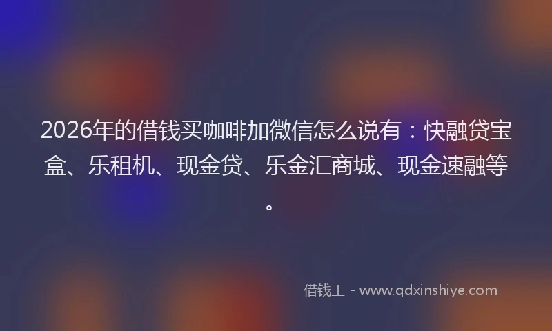 2026年的借钱买咖啡加微信怎么说有:快融贷宝盒、乐租机、现金贷、乐金汇商城、现金速融等。