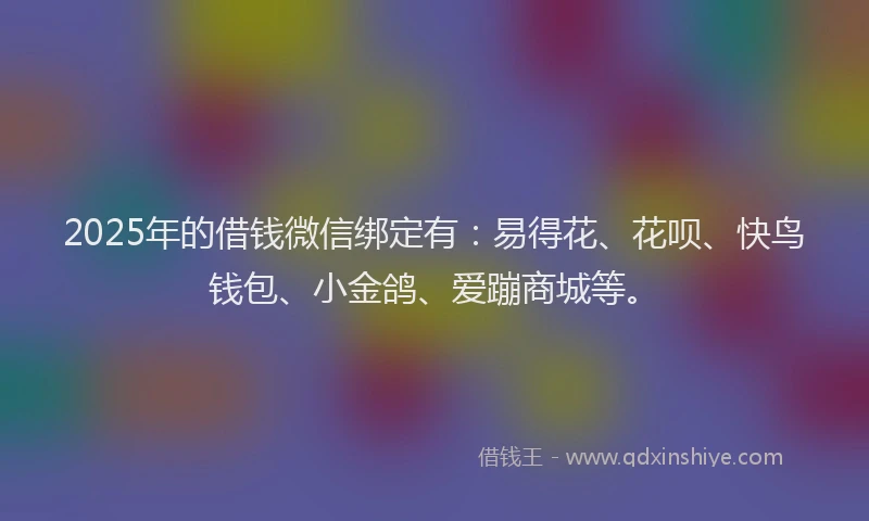2025年的借钱微信绑定有：易得花、花呗、快鸟钱包、小金鸽、爱蹦商城等。