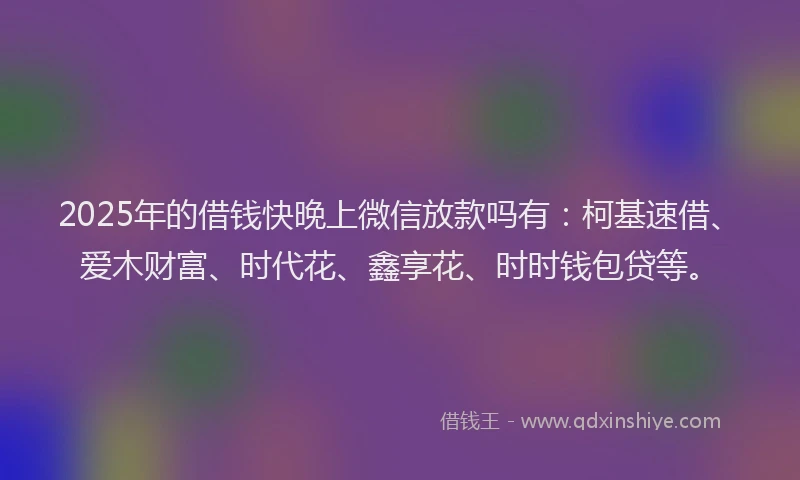 2025年的借钱快晚上微信放款吗有：柯基速借、爱木财富、时代花、鑫享花、时时钱包贷等。