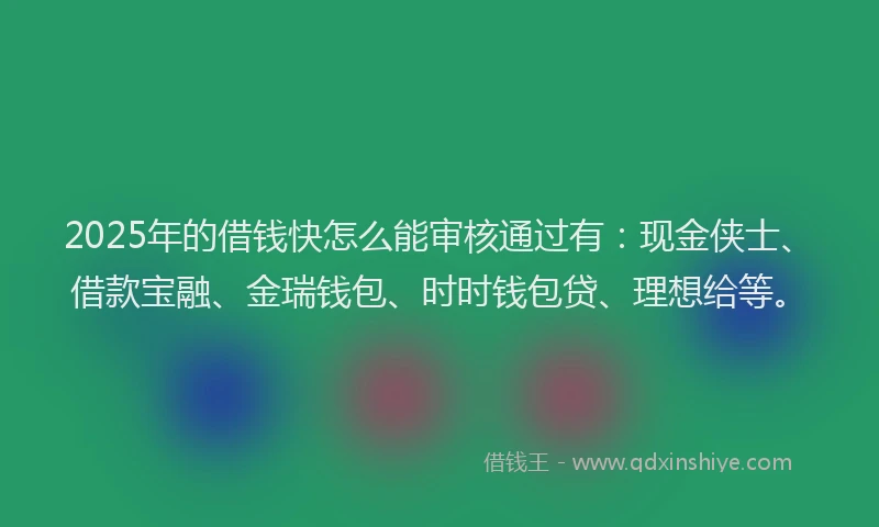 2025年的借钱快怎么能审核通过有：现金侠士、借款宝融、金瑞钱包、时时钱包贷、理想给等。