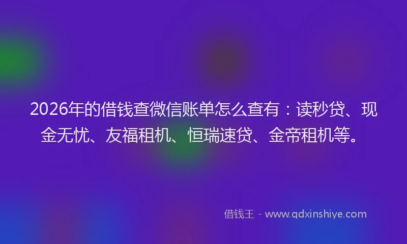 2026年的借钱查微信账单怎么查有：读秒贷、现金无忧、友福租机、恒瑞速贷、金帝租机等。