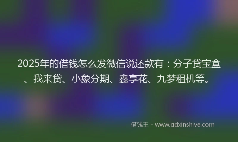 2025年的借钱怎么发微信说还款有：分子贷宝盒、我来贷、小象分期、鑫享花、九梦租机等。
