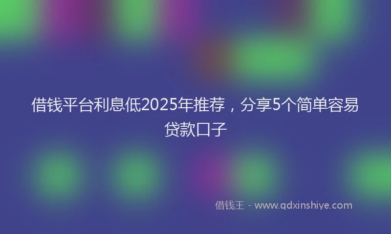 借钱平台利息低2025年推荐，分享5个简单容易贷款口子