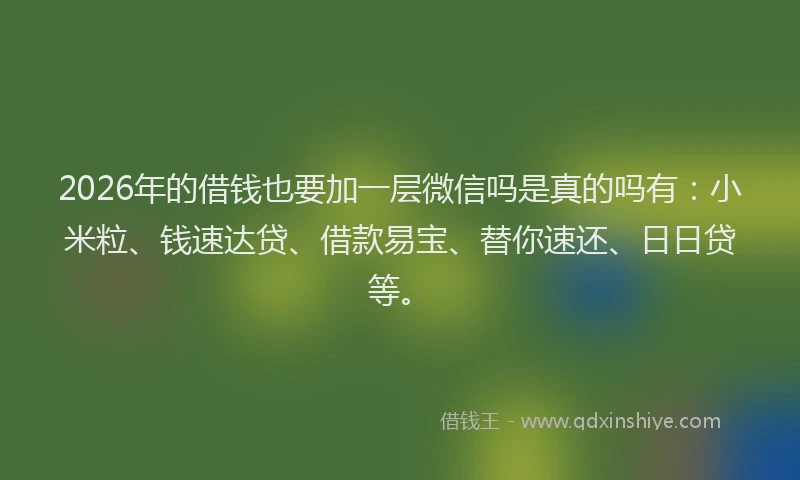 2026年的借钱也要加一层微信吗是真的吗有：小米粒、钱速达贷、借款易宝、替你速还、日日贷等。