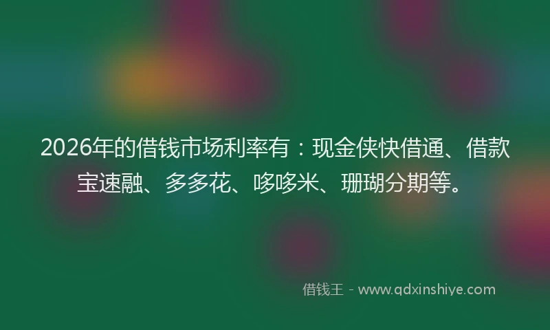 2026年的借钱市场利率有：现金侠快借通、借款宝速融、多多花、哆哆米、珊瑚分期等。