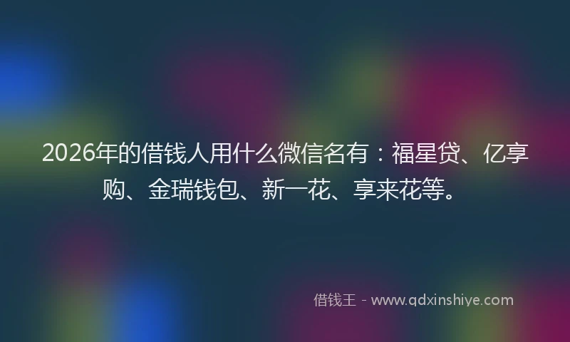 2026年的借钱人用什么微信名有：福星贷、亿享购、金瑞钱包、新一花、享来花等。