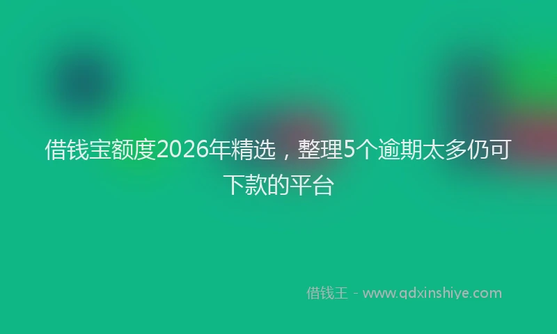 借钱宝额度2026年精选,整理5个逾期太多仍可下款的平台