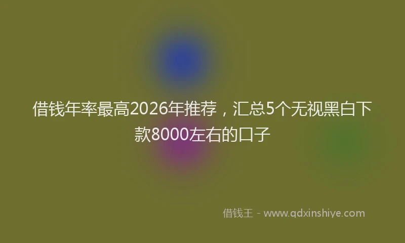 借钱年率最高2026年推荐，汇总5个无视黑白下款8000左右的口子