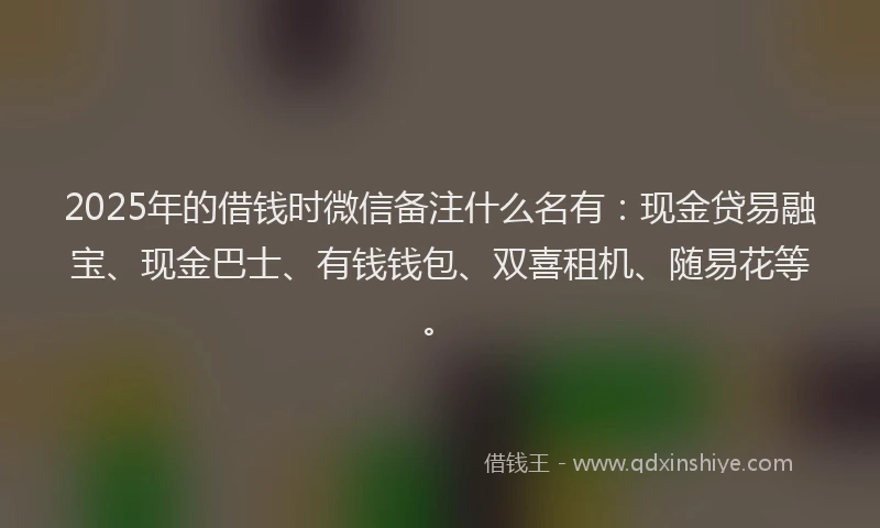 2025年的借钱时微信备注什么名有：现金贷易融宝、现金巴士、有钱钱包、双喜租机、随易花等。