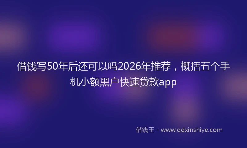借钱写50年后还可以吗2026年推荐,概括五个手机小额黑户快速贷款app