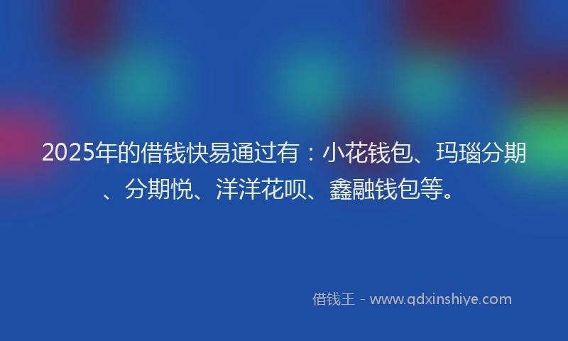 2025年的借钱快易通过有：小花钱包、玛瑙分期、分期悦、洋洋花呗、鑫融钱包等。