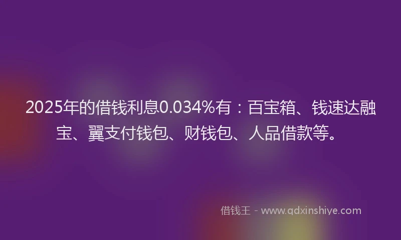 2025年的借钱利息0.034%有：百宝箱、钱速达融宝、翼支付钱包、财钱包、人品借款等。