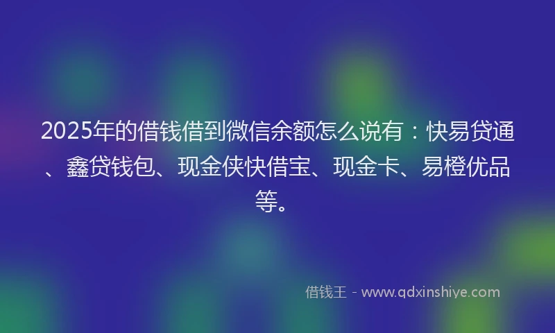 2025年的借钱借到微信余额怎么说有：快易贷通、鑫贷钱包、现金侠快借宝、现金卡、易橙优品等。