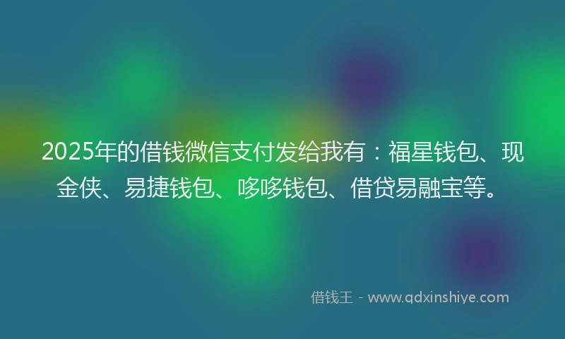 2025年的借钱微信支付发给我有：福星钱包、现金侠、易捷钱包、哆哆钱包、借贷易融宝等。
