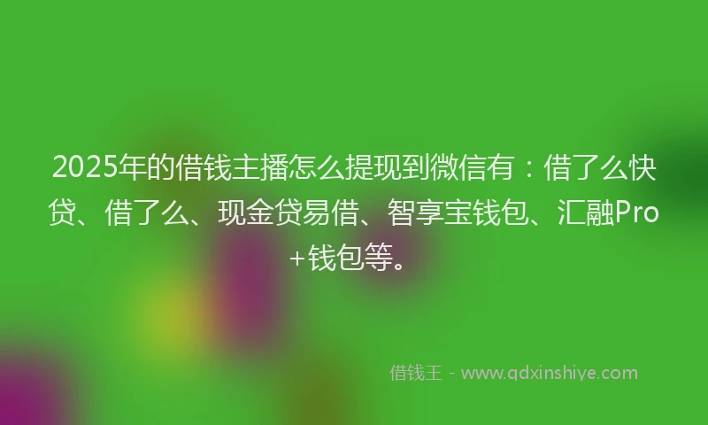 2025年的借钱主播怎么提现到微信有：借了么快贷、借了么、现金贷易借、智享宝钱包、汇融Pro+钱包等。