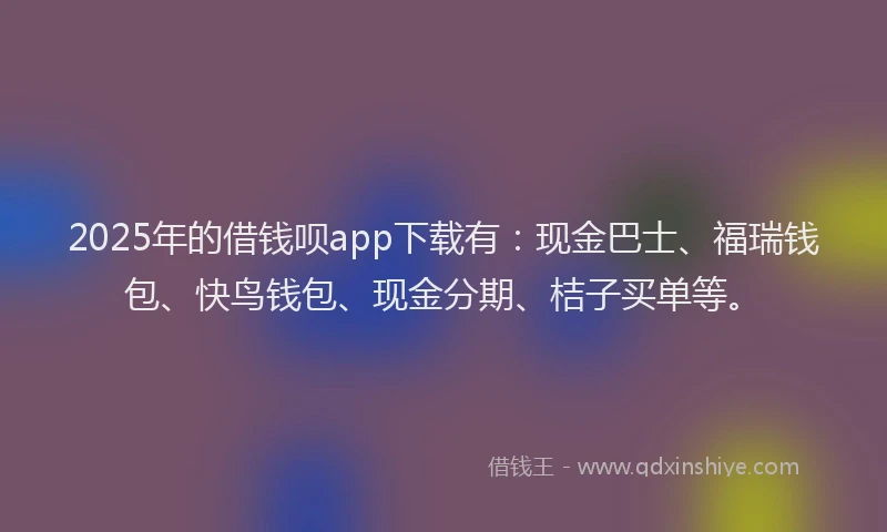 2025年的借钱呗app下载有：现金巴士、福瑞钱包、快鸟钱包、现金分期、桔子买单等。