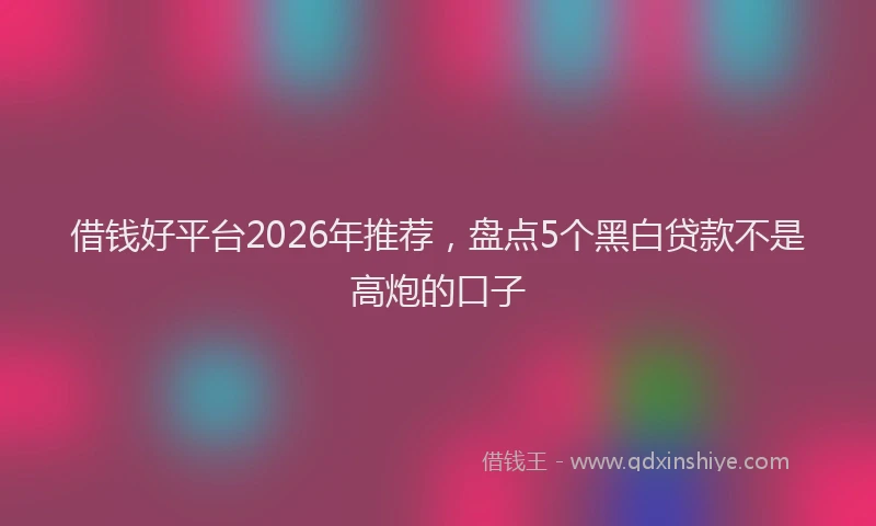 借钱好平台2026年推荐，盘点5个黑白贷款不是高炮的口子