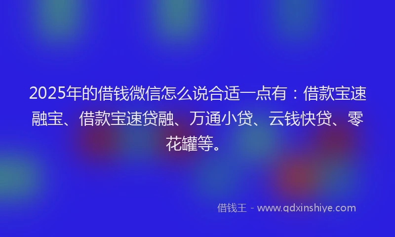 2025年的借钱微信怎么说合适一点有：借款宝速融宝、借款宝速贷融、万通小贷、云钱快贷、零花罐等。