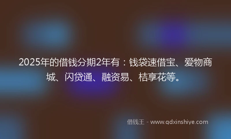 2025年的借钱分期2年有:钱袋速借宝、爱物商城、闪贷通、融资易、桔享花等。