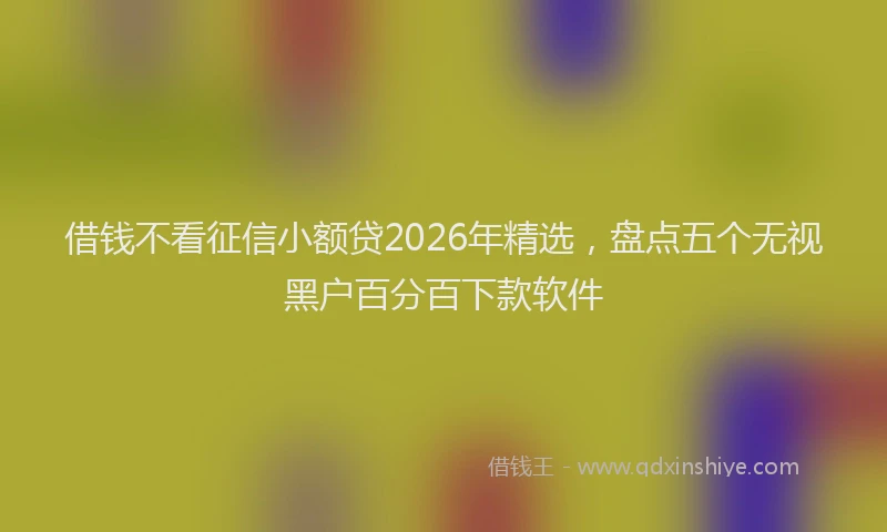 借钱不看征信小额贷2026年精选,盘点五个无视黑户百分百下款软件