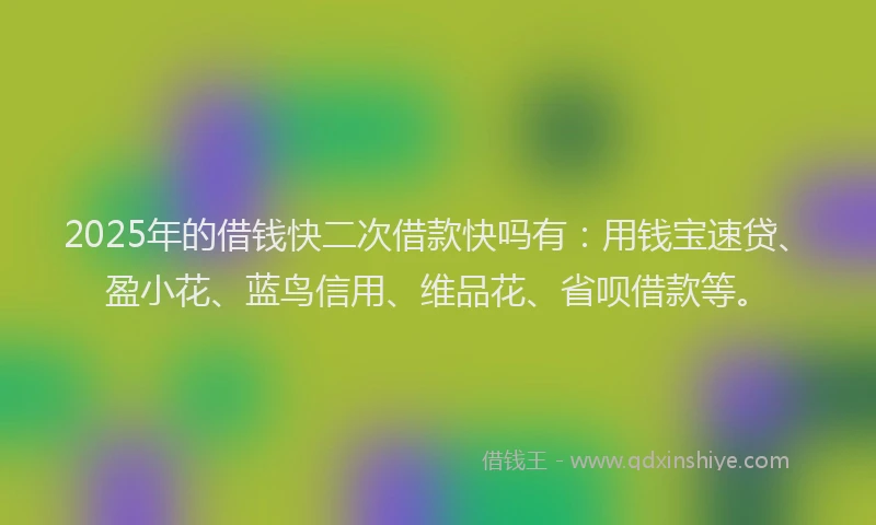2025年的借钱快二次借款快吗有：用钱宝速贷、盈小花、蓝鸟信用、维品花、省呗借款等。