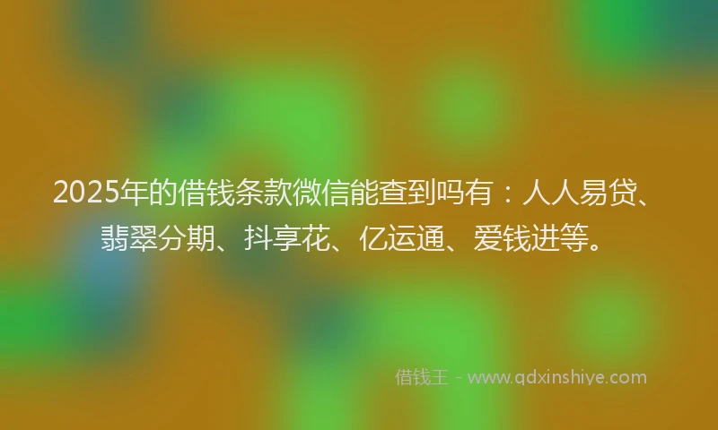 2025年的借钱条款微信能查到吗有：人人易贷、翡翠分期、抖享花、亿运通、爱钱进等。