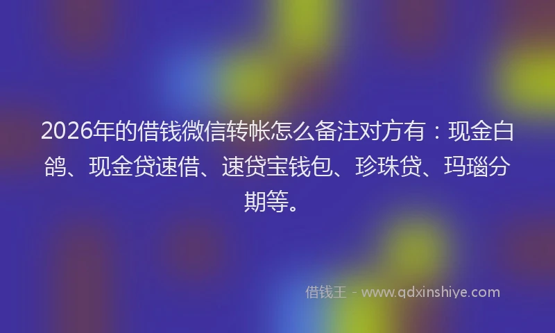 2026年的借钱微信转帐怎么备注对方有：现金白鸽、现金贷速借、速贷宝钱包、珍珠贷、玛瑙分期等。