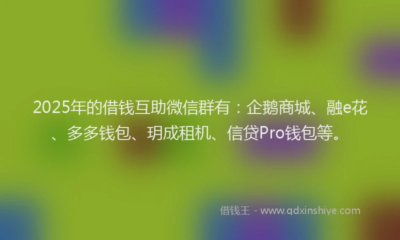 2025年的借钱互助微信群有：企鹅商城、融e花、多多钱包、玥成租机、信贷Pro钱包等。