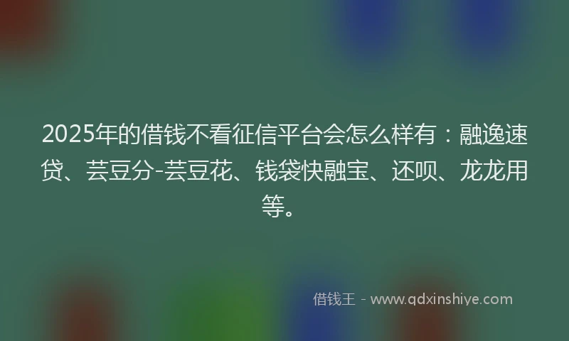 2025年的借钱不看征信平台会怎么样有：融逸速贷、芸豆分-芸豆花、钱袋快融宝、还呗、龙龙用等。