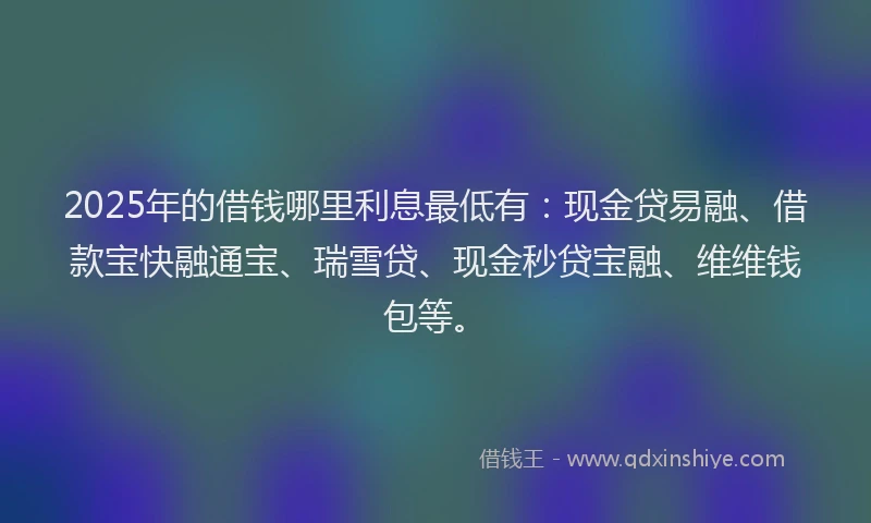 2025年的借钱哪里利息最低有：现金贷易融、借款宝快融通宝、瑞雪贷、现金秒贷宝融、维维钱包等。