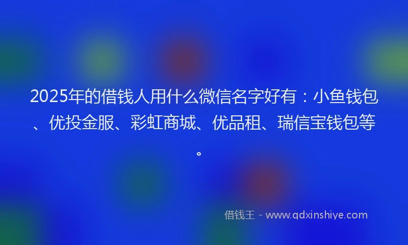 2025年的借钱人用什么微信名字好有：小鱼钱包、优投金服、彩虹商城、优品租、瑞信宝钱包等。