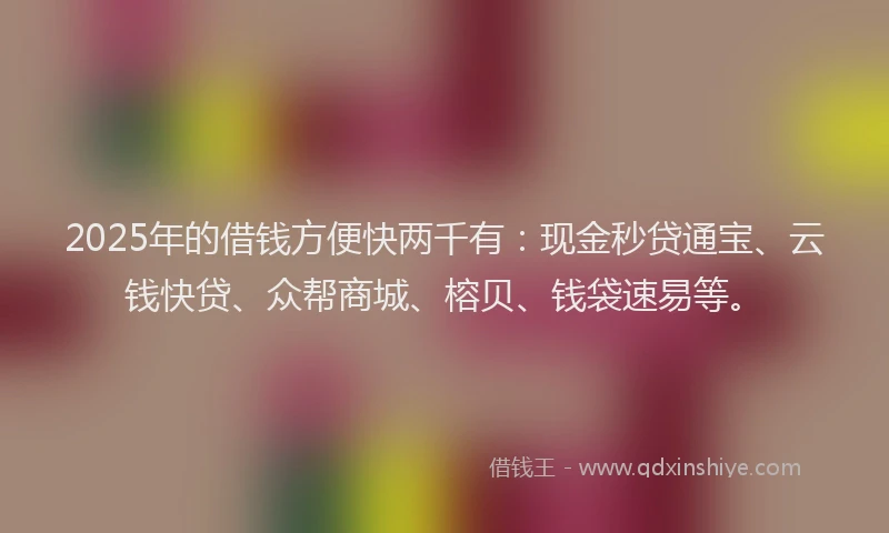 2025年的借钱方便快两千有:现金秒贷通宝、云钱快贷、众帮商城、榕贝、钱袋速易等。