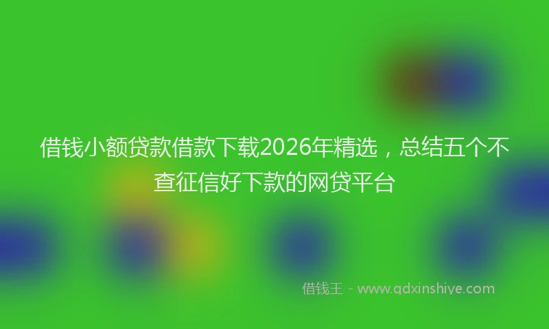 借钱小额贷款借款下载2026年精选，总结五个不查征信好下款的网贷平台