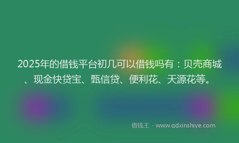 2025年的借钱平台初几可以借钱吗有：贝壳商城、现金快贷宝、甄信贷、便利花、天源花等。